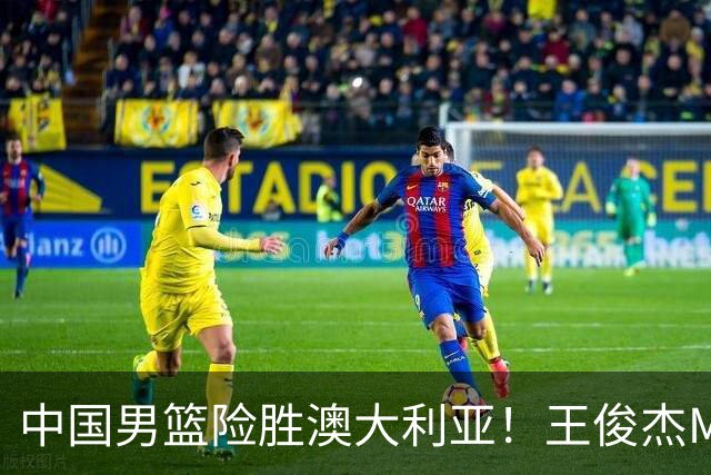 中国男篮险胜澳大利亚！王俊杰MVP，崔永熙证明自己，防守尖兵备受质疑，或被DNP！