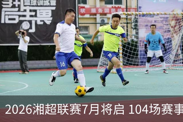 2026湘超联赛7月将启 104场赛事燃动三湘足坛